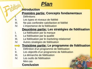 Plan
Introduction
Introduction
Première partie:
Première partie: Concepts fondamentaux
Concepts fondamentaux
I. Définitions
II. Les types et niveaux de fidélité
III. Ne pas confondre satisfaction et fidélité
IV. L’importance de la fidélisation
Deuxième partie:
Deuxième partie: Les stratégies de fidélisation
Les stratégies de fidélisation
I. La fidélisation par la marque
II. La fidélisation par la qualité
III. La fidélisation par le marketing relationnel
IV. Autres stratégies de fidélisation
Troisième partie:
Troisième partie: Le programme de fidélisation
Le programme de fidélisation
I. Définition d’un programme de fidélisation
II. Les objectifs d’un programme de fidélisation
III. La démarche de fidélisation
IV. Les outils de fidélisation
Mini cas
Conclusion
Conclusion
 