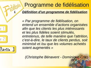 I. Définition d’un programme de fidélisation
« Par programme de fidélisation, on
entend un ensemble d’actions organisées
afin que les clients les plus intéressants
et les plus fidèles soient stimulés,
entretenus, de telle manière que l’attrition,
c’est-à-dire, le taux de clients perdus, soit
minimisé et /ou que les volumes achetés
soient augmentés »
(Christophe Bénavent - Dominique Crié)
Programme de fidélisation
 