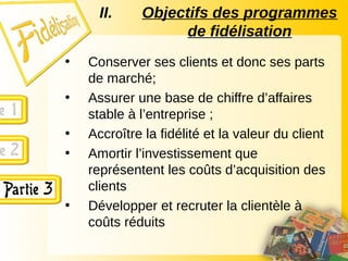 • Conserver ses clients et donc ses parts
de marché;
• Assurer une base de chiffre d’affaires
stable à l’entreprise ;
• Accroître la fidélité et la valeur du client
• Amortir l’investissement que
représentent les coûts d’acquisition des
clients
• Développer et recruter la clientèle à
coûts réduits
II. Objectifs des programmes
de fidélisation
 