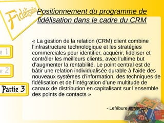 Positionnement du programme de
fidélisation dans le cadre du CRM
« La gestion de la relation (CRM) client combine
l’infrastructure technologique et les stratégies
commerciales pour identifier, acquérir, fidéliser et
contrôler les meilleurs clients, avec l’ultime but
d’augmenter la rentabilité. Le point central est de
bâtir une relation individualisée durable à l’aide des
nouveaux systèmes d’information, des techniques de
fidélisation et de l’intégration d’une multitude de
canaux de distribution en capitalisant sur l’ensemble
des points de contacts »
- Lefébure et Venturi -
 