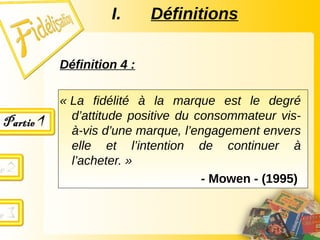 Définition 4 :
« La fidélité à la marque est le degré
d’attitude positive du consommateur vis-
à-vis d’une marque, l’engagement envers
elle et l’intention de continuer à
l’acheter. »
- Mowen - (1995)
I. Définitions
 
