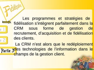 Les programmes et stratégies de
fidélisation s’intègrent parfaitement dans la
CRM sous forme de gestion de
recrutement, d’acquisition et de fidélisation
des clients.
La CRM n’est alors que le redéploiement
des technologies de l’information dans le
champs de la gestion client.
 