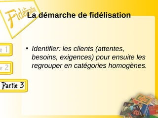 La démarche de fidélisation
• Identifier: les clients (attentes,
besoins, exigences) pour ensuite les
regrouper en catégories homogènes.
 