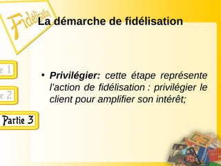 La démarche de fidélisation
• Privilégier: cette étape représente
l’action de fidélisation : privilégier le
client pour amplifier son intérêt;
 