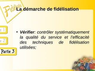 La démarche de fidélisation
• Vérifier: contrôler systématiquement
la qualité du service et l’efficacité
des techniques de fidélisation
utilisées;
 