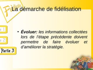 La démarche de fidélisation
• Évoluer: les informations collectées
lors de l’étape précédente doivent
permettre de faire évoluer et
d’améliorer la stratégie.
 