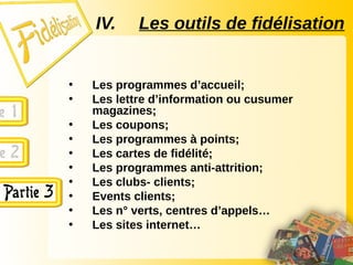 IV. Les outils de fidélisation
• Les programmes d’accueil;
• Les lettre d’information ou cusumer
magazines;
• Les coupons;
• Les programmes à points;
• Les cartes de fidélité;
• Les programmes anti-attrition;
• Les clubs- clients;
• Events clients;
• Les n° verts, centres d’appels…
• Les sites internet…
 