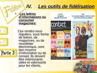 • Les lettres
d’informations ou
consumer
magazines:
Ces rendez-vous
réguliers, sous forme
de lettres, de
magazines, ou de
newsletter
électronique, sont
des moyens
d’information ou de
conseil. Ils doivent
être intéressants,
utiles et valorisants
pour les clients.
IV. Les outils de fidélisation
 