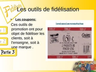 Les outils de fidélisation
• Les coupons:
Ces outils de
promotion ont pour
objet de fidéliser les
clients, soit à
l’enseigne, soit à
une marque .
 