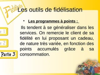 Les outils de fidélisation
• Les programmes à points :
Ils tendent à se généraliser dans les
services. On remercie le client de sa
fidélité en lui proposant un cadeau,
de nature très variée, en fonction des
points accumulés grâce à sa
consommation.
 