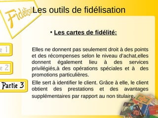 Les outils de fidélisation
• Les cartes de fidélité:
Elles ne donnent pas seulement droit à des points
et des récompenses selon le niveau d’achat,elles
donnent également lieu à des services
privilégiés,à des opérations spéciales et à des
promotions particulières.
Elle sert à identifier le client. Grâce à elle, le client
obtient des prestations et des avantages
supplémentaires par rapport au non titulaire.
 
