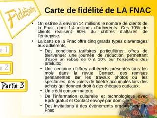 Carte de fidélité de LA FNAC
• On estime à environ 14 millions le nombre de clients de
la Fnac, dont 1.4 millions d’adhérents. Ces 10% de
clients réalisent 60% du chiffres d’affaires de
l’entreprise.
• La carte de la Fnac offre cinq grands types d’avantages
aux adhérents:
− Des conditions tarifaires particulières: offres de
bienvenue: une journée de réduction permettant
d’avoir un rabais de 6 à 10% sur l’ensemble des
produits;
− Une centaine d’offres adhérents présentés tous les
mois dans la revue Contact, des remises
permanentes sur les travaux photos ou les
spectacles; des points de fidélité accumulés lors des
achats qui donnent droit à des chèques cadeaux;
− Un crédit consommateur;
− De l’information culturelle et technologique avec
Epok gratuit et Contact envoyé par domicile;
− Des invitations à des évènements organisés par la
Fnac
 