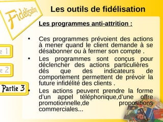 Les outils de fidélisation
Les programmes anti-attrition :
• Ces programmes prévoient des actions
à mener quand le client demande à se
désabonner ou à fermer son compte .
• Les programmes sont conçus pour
déclencher des actions particulières
dés que des indicateurs de
comportement permettent de prévoir la
future infidélité des clients .
• Les actions peuvent prendre la forme
d’un appel téléphonique,d’une offre
promotionnelle,de propositions
commerciales...
 