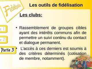 Les outils de fidélisation
Les clubs:
• Rassemblement de groupes cibles
ayant des intérêts communs afin de
permettre un suivi continu du contact
et dialogue permanent.
• L’accès à ces derniers est soumis à
des critères déterminés (cotisation
de membre, notamment).
 