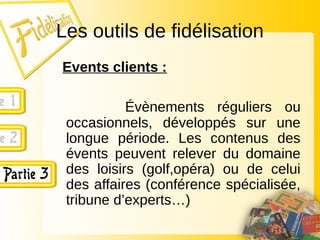 Les outils de fidélisation
Events clients :
Évènements réguliers ou
occasionnels, développés sur une
longue période. Les contenus des
évents peuvent relever du domaine
des loisirs (golf,opéra) ou de celui
des affaires (conférence spécialisée,
tribune d’experts…)
 