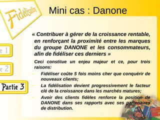 Mini cas : Danone
« Contribuer à gérer de la croissance rentable,
en renforçant la proximité entre les marques
du groupe DANONE et les consommateurs,
afin de fidéliser ces derniers »
Ceci constitue un enjeu majeur et ce, pour trois
raisons:
– Fidéliser coûte 5 fois moins cher que conquérir de
nouveaux clients;
– La fidélisation devient progressivement le facteur
clé de la croissance dans les marchés matures;
– Avoir des clients fidèles renforce la position de
DANONE dans ses rapports avec ses partenaires
de distribution.
 
