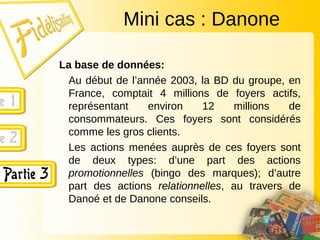 La base de données:
Au début de l’année 2003, la BD du groupe, en
France, comptait 4 millions de foyers actifs,
représentant environ 12 millions de
consommateurs. Ces foyers sont considérés
comme les gros clients.
Les actions menées auprès de ces foyers sont
de deux types: d’une part des actions
promotionnelles (bingo des marques); d’autre
part des actions relationnelles, au travers de
Danoé et de Danone conseils.
Mini cas : Danone
 