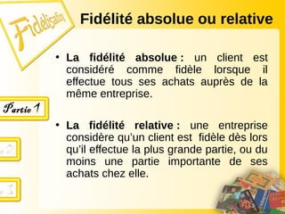 • La fidélité absolue : un client est
considéré comme fidèle lorsque il
effectue tous ses achats auprès de la
même entreprise.
• La fidélité relative : une entreprise
considère qu’un client est fidèle dès lors
qu’il effectue la plus grande partie, ou du
moins une partie importante de ses
achats chez elle.
Fidélité absolue ou relative
 