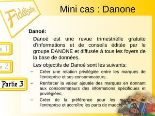 Danoé:
Danoé est une revue trimestrielle gratuite
d’informations et de conseils éditée par le
groupe DANONE et diffusée à tous les foyers de
la base de données.
Les objectifs de Danoé sont les suivants:
– Créer une relation privilégiée entre les marques de
l’entreprise et ses consommateurs;
– Renforcer la valeur ajoutée des marques en donnant
aux consommateurs des informations spécifiques et
privilégiées;
– Créer de la préférence pour les marques de
l’entreprise et accroître les parts de maeché.
Mini cas : Danone
 