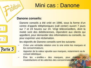 Danone conseils:
Danone conseils a été créé en 1996, sous la forme d’un
centre d’appels téléphoniques (call center) ouvert 7 jours
sur 7 et 24 heures sur 24. Vingt téléconseillers, dont la
moitié sont des diététiciennes, répondent aux clients qui
appellent, pour demander des informations ou conseils, ou
pour exprimer une réclamation.
les objectifs de Danone conseils sont les suivants:
– Créer une véritable relation one to one entre les marques et
les consommateurs;
– Apporter de la valeur ajoutée aux marques, notamment via le
conseil diététique;
– Être les « oreilles » des marques, pour déceller les
insatisfactions et les attentes des consommateurs.
Mini cas : Danone
 
