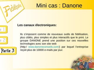 Les canaux électroniques:
Ils s’imposent comme de nouveaux outils de fidélisation,
plus ciblés, plus simples et plus interactifs que le print. Le
groupe DANONE prend une position sur ces nouvelles
technologies avec son site web
(http:/ www.danoneconseils.com/) par lequel l’entreprise
reçoit plus de 10000 e-mails par jour.
Mini cas : Danone
 