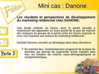 Les résultats et perspectives de développement
du marketing relationnel chez DANONE:
Une étude réalisée en liaison avec le panel secodip a
notamment fait apparaître un écart positif de la part de marché
des marques du groupe de 6 points entre les foyers exposés et
ceux non exposés aux actions du marketing relationnel.
l’activité Danone conseils se développe dans deux directions:
 En premier lieu, l’enrichissement progressif de la base de
données qui permet de segmenter d’une manière plus
fine, en fonction de critères socio-démographiques et
comportementaux.
Mini cas : Danone
 