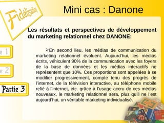 Les résultats et perspectives de développement
du marketing relationnel chez DANONE:
En second lieu, les médias de communication du
marketing relationnel évoluent. Aujourd’hui, les médias
écrits, véhiculent 90% de la communication avec les foyers
de la base de données et les médias interactifs ne
représentent que 10%. Ces proportions sont appelées à se
modifier progressivement, compte tenu des progrès de
l’internet, de la télévision interactive, au téléphone mobile
relié à l’internet, etc. grâce à l’usage accru de ces médias
nouveaux, le marketing relationnel sera, plus qu’il ne l’est
aujourd’hui, un véritable marketing individualisé.
Mini cas : Danone
 