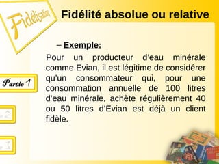 Fidélité absolue ou relative
– Exemple:
Pour un producteur d’eau minérale
comme Evian, il est légitime de considérer
qu’un consommateur qui, pour une
consommation annuelle de 100 litres
d’eau minérale, achète régulièrement 40
ou 50 litres d’Evian est déjà un client
fidèle.
 