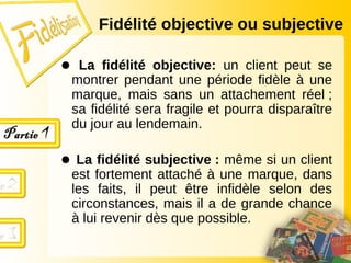 Fidélité objective ou subjective
● La fidélité objective: un client peut se
montrer pendant une période fidèle à une
marque, mais sans un attachement réel ;
sa fidélité sera fragile et pourra disparaître
du jour au lendemain.
● La fidélité subjective : même si un client
est fortement attaché à une marque, dans
les faits, il peut être infidèle selon des
circonstances, mais il a de grande chance
à lui revenir dès que possible.
 