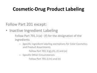 Cosmetic-Drug Product Labeling
Follow Part 201 except:
• Inactive Ingredient Labeling
Follow Part 701.3 (a) - (f) for the designation of the
ingredients
– Specific ingredient labeling exemptions for Color Cosmetics
and Product Assortments
Follow Part 701.3 (g),(h), (l) and (o)
– Specific Other Circumstances
Follow Part 701.3 (m) and (n)
 