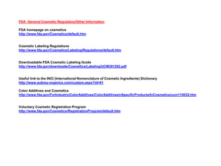 FDA -General Cosmetic Regulatory/Other Information
FDA homepage on cosmetics
http://www.fda.gov/Cosmetics/default.htm
Cosmetic Labeling Regulations
http://www.fda.gov/Cosmetics/Labeling/Regulations/default.htm
Downloadable FDA Cosmetic Labeling Guide
http://www.fda.gov/downloads/Cosmetics/Labeling/UCM391202.pdf
Useful link to the INCI (International Nomenclature of Cosmetic Ingredients) Dictionary
http://www.aubrey-organics.com/custom.aspx?id=61
Color Additives and Cosmetics
http://www.fda.gov/ForIndustry/ColorAdditives/ColorAdditivesinSpecificProducts/InCosmetics/ucm110032.htm
Voluntary Cosmetic Registration Program
http://www.fda.gov/Cosmetics/RegistrationProgram/default.htm
 