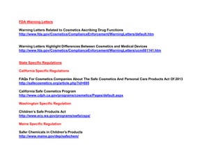 FDA Warning Letters
Warning Letters Related to Cosmetics Ascribing Drug Functions
http://www.fda.gov/Cosmetics/ComplianceEnforcement/WarningLetters/default.htm
Warning Letters Highlight Differences Between Cosmetics and Medical Devices
http://www.fda.gov/Cosmetics/ComplianceEnforcement/WarningLetters/ucm081141.htm
State Specific Regulations
California Specific Regulations
FAQs For Cosmetics Companies About The Safe Cosmetics And Personal Care Products Act Of 2013
http://safecosmetics.org/article.php?id=695
California Safe Cosmetics Program
http://www.cdph.ca.gov/programs/cosmetics/Pages/default.aspx
Washington Specific Regulation
Children’s Safe Products Act
http://www.ecy.wa.gov/programs/swfa/cspa/
Maine Specific Regulation
Safer Chemicals in Children's Products
http://www.maine.gov/dep/safechem/
 