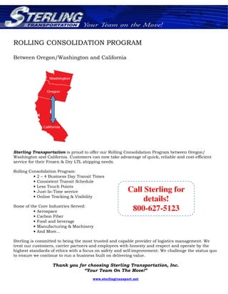 ROLLING CONSOLIDATION PROGRAM
Between Oregon/Washington and California
Sterling Transportation is proud to offer our Rolling Consolidation Program between Oregon/
Washington and California. Customers can now take advantage of quick, reliable and cost-efficient
service for their Frozen & Dry LTL shipping needs.
Rolling Consolidation Program:
• 2 – 4 Business Day Transit Times
• Consistent Transit Schedule
• Less Touch Points
• Just-In-Time service
• Online Tracking & Visibility
Some of the Core Industries Served:
• Aerospace
• Carbon Fiber
• Food and beverage
• Manufacturing & Machinery
• And More…
Sterling is committed to being the most trusted and capable provider of logistics management. We
treat our customers, carrier partners and employees with honesty and respect and operate by the
highest standards of ethics with a focus on safety and self-improvement. We challenge the status quo
to ensure we continue to run a business built on delivering value.
Thank you for choosing Sterling Transportation, Inc.
“Your Team On The Move!”
www.sterlingtransport.net
Call Sterling for
details!
800-627-5123
 