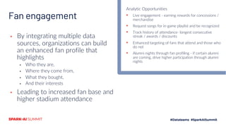 Fan engagement
▪ By integrating multiple data
sources, organizations can build
an enhanced fan profile that
highlights
▪ Who they are,
▪ Where they come from,
▪ What they bought,
▪ And their interests
▪ Leading to increased fan base and
higher stadium attendance
Analytic Opportunities
▪ Live engagement - earning rewards for concessions /
merchandise
▪ Request songs for in-game playlist and be recognized
▪ Track history of attendance- longest consecutive
streak / awards / discounts
▪ Enhanced targeting of fans that attend and those who
do not
▪ Alumni nights through fan profiling - if certain alumni
are coming, drive higher participation through alumni
nights
 