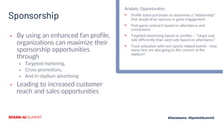Sponsorship
▪ By using an enhanced fan profile,
organizations can maximize their
sponsorship opportunities
through
▪ Targeted marketing,
▪ Cross-promotions,
▪ And in-stadium advertising
▪ Leading to increased customer
reach and sales opportunities
Analytic Opportunities
▪ Profile ticket purchases to determine a “relationship”
that would drive sponsor in game engagement
▪ Post-game outreach based on attendance and
concessions
▪ Targeted advertising based on profiles – “target east
side differently than west side based on attendance”
▪ Track activation with non-sports related events - how
many fans are also going to the concert at the
stadium?
 