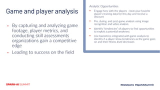 Game and player analysis
▪ By capturing and analyzing game
footage, player metrics, and
conducting skill assessments
organizations gain a competitive
edge
▪ Leading to success on the field
Analytic Opportunities
▪ Engage fans with the players - beat your favorite
player’s training data for this day and receive a
discount
▪ Pre, during, and post-game analysis using image
recognition and video analysis
▪ Identify “tendencies” of players to find opportunities
to exploit a potential weakness
▪ Use biometrics integrated with game analysis to
identify if a player show tendencies as the game goes
on and their fitness level decreases
 