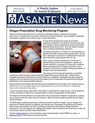 Oregon Prescription Drug Monitoring Program
State and federal requirements for monitoring controlled substance dispensed by Oregon
pharmacies, combined with a proactive approach by Asante Pharmacy, have resulted in significant
decreases in patients’ use of those drugs, a study has shown.
A study that evaluated the impact of controlled
substance screening in the Asante Pharmacy was part
of a master’s thesis co-authored by Asante pharmacist
Matthew White and Ky Fifer. All of the study’s findings
were considered statistically significant.
It showed a decrease of 16 percent in the proportion of
patients with daily morphine doses greater than 120 mg
and a decrease of 33 percent in patients with maximum
daily methadone doses greater than 40 mg.
Other results included a decrease of 18 percent in
patients taking concurrent tranquilizers, opioids and
muscle relaxants; a reduction of 24 percent in patients
filling prescriptions from multiple prescribers; and a
decrease of 20 percent in patients filling prescriptions at
multiple concurrent pharmacies.
The study examined data generated by a controlled
substance screening policy implemented by Asante Pharmacy two years ago. Tabitha Norris,
outpatient pharmacy coordinator for Asante Pharmacy in Medford, developed the policy based on
guidance from the federal Drug Enforcement Agency and a Prescription Drug Monitoring Program
established by the Oregon Health Authority.
Several Asante pharmacists also attended training presented by the Oregon Pain Guidance group,
which was formed to engage health-care professionals and community partners in addressing
issues with prescription drug abuse.
Under the Asante policy, each time a prescription is presented for certain drugs, a list of questions
must be answered to determine if the prescription is safe and appropriate for the patient.
The federal and state efforts to curb prescription drug misuse were initiated in response to a steady
rise of abuse across the nation and an increase in opioid overdose deaths reported by the Oregon
Health Authority.
The DEA began auditing pharmacies, including several in southern Oregon, and an Oregon law
required the Health Authority to establish and maintain the Prescription Drug Monitoring Program,
which tracks all schedule II, III and IV controlled substances dispensed by Oregon-licensed
pharmacies. The prescriptions are catalogued by patient name, prescriber and pharmacy to allow for
screening of abuse by health-care professionals.
Contact Tabitha Norris for more information about implementation of the PDMP use policy, or
Matthew White for information about the full study.
 