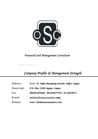 C
Financial and Management Consultant
OSIFO SAMSON & CO
Company Profile & Management Strength
Address: Suite 38, Ogba Shopping Arcade, Ogba, Lagos.
Postal Add: P.O. Box 1040 Agege, Lagos.
Tel: 08023107626, 08135377774, 01-4815917
E-mail: info@osifosamsonandco.com
Website: www. Osifosamsonandco.com
 