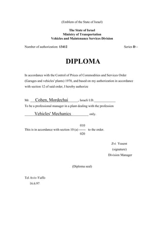 (Emblem of the State of Israel)
The State of Israel
Ministry of Transportation
Vehicles and Maintenance Services Division
Number of authorization: 13412 Series D –
DIPLOMA
In accordance with the Control of Prices of Commodities and Services Order
(Garages and vehicles' plants) 1970, and based on my authorization in accordance
with section 12 of said order, I hereby authorize
Mr. ___Cohen, Mordechai______, Israeli I.D._____________
To be a professional manager in a plant dealing with the profession
______Vehicles' Mechanics __________ only.
010
This is in accordance with section 10 (a) ------ to the order.
020
Zvi Yusent
(signature)
Division Manager
(Diploma seal)
Tel Aviv-Yaffo
16.6.97
 