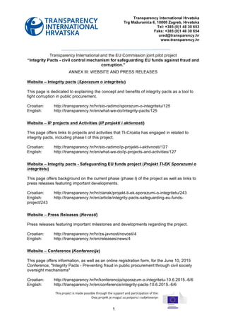 1
Transparency International Hrvatska
Trg Mažuranića 6, 10000 Zagreb, Hrvatska
Tel: +385 (0)1 48 30 653
Faks: +385 (0)1 48 30 654
ured@transparency.hr
www.transparency.hr
Transparency International and the EU Commission joint pilot project
“Integrity Pacts - civil control mechanism for safeguarding EU funds against fraud and
corruption."
ANNEX III: WEBSITE AND PRESS RELEASES
Website – Integrity pacts (Sporazum o integritetu)
This page is dedicated to explaining the concept and benefits of integrity pacts as a tool to
fight corruption in public procurement.
Croatian: http://transparency.hr/hr/sto-radimo/sporazum-o-integritetu/125
English: http://transparency.hr/en/what-we-do/integrity-pacts/125
Website – IP projects and Activities (IP projekti i aktivnosti)
This page offers links to projects and activities that TI-Croatia has engaged in related to
integrity pacts, including phase I of this project.
Croatian: http://transparency.hr/hr/sto-radimo/ip-projekti-i-aktivnosti/127
English: http://transparency.hr/en/what-we-do/ip-projects-and-activities/127
Website – Integrity pacts - Safeguarding EU funds project (Projekt TI-EK Sporazumi o
integritetu)
This page offers background on the current phase (phase I) of the project as well as links to
press releases featuring important developments.
Croatian: http://transparency.hr/hr/clanak/projekt-ti-ek-sporazumi-o-integritetu/243
English: http://transparency.hr/en/article/integrity-pacts-safeguarding-eu-funds-
project/243
Website – Press Releases (Novosti)
Press releases featuring important milestones and developments regarding the project.
Croatian: http://transparency.hr/hr/za-javnost/novosti/4
English: http://transparency.hr/en/releases/news/4
Website – Conference (Konferencija)
This page offers information, as well as an online registration form, for the June 10, 2015
Conference, "Integrity Pacts - Preventing fraud in public procurement through civil society
oversight mechanisms"
Croatian: http://transparency.hr/hr/konferencija/sporazum-o-integritetu-10.6.2015.-6/6
English: http://transparency.hr/en/conference/integrity-pacts-10.6.2015.-6/6
	
  
This	
  project	
  is	
  made	
  possible	
  through	
  the	
  support	
  and	
  participation	
  of	
  the:	
  	
  
	
  	
  Ovaj	
  projekt	
  je	
  moguć	
  uz	
  potporu	
  i	
  sudjelovanje:	
  
 