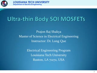 Ultra-thin Body SOI MOSFETs Prajon Raj Shakya Master of Science in Electrical Engineering Instructor: Dr. Long Que Electrical Engineering Program Louisiana Tech University Ruston, LA 71272, USA 
