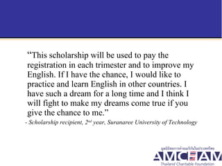 “ This scholarship will be used to pay the registration in each trimester and to improve my English. If I have the chance, I would like to practice and learn English in other countries. I have such a dream for a long time and I think I will fight to make my dreams come true if you give the chance to me.”  - Scholarship recipient, 2 nd  year, Suranaree University of Technology  