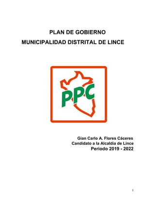 1
PLAN DE GOBIERNO
MUNICIPALIDAD DISTRITAL DE LINCE
Gian Carlo A. Flores Cáceres
Candidato a la Alcaldía de Lince
Periodo 2019 - 2022
 
