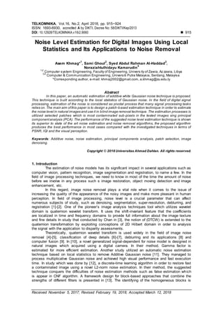 TELKOMNIKA, Vol.16, No.2, April 2018, pp. 915~924
ISSN: 1693-6930, accredited A by DIKTI, Decree No: 58/DIKTI/Kep/2013
DOI: 10.12928/TELKOMNIKA.v16i2.9060  915
Received November 5, 2017; Revised February 19, 2018; Accepted March 12, 2018
Noise Level Estimation for Digital Images Using Local
Statistics and Its Applications to Noise Removal
Asem Khmag*
1
, Sami Ghoul
2
, Syed Abdul Rahman Al-Haddad
3
,
Noraziahtulhidayu Kamarudin
4
1,2
Computer system Engineering, Faculty of Engineering, Univers ity of Zawia, Az zawia, Libya
3,4
Computer & Communication Engineering, Universiti Putra Malaysia, Serdang, Malayisa
*Corresponding author, e-mail: khmaj2002@gmail.com, a.khmag@zu.edu.ly
Abstract
In this paper, an automatic estimation of additive white Gaussian noise technique is proposed.
This technique is built according to the local statistics of Gaussian noise. In the field of digital signal
processing, estimation of the noise is considered as pivotal process that many signal processing tasks
relies on. The main aim ofthis paper is to design a patch-based estimation technique in order to estimate
the noise level in natural images and use it in blind image removal technique. The estimation processes is
utilized selected patches which is most contaminated sub-pixels in the tested images sing principal
componentanalysis (PCA). The performance of the suggested noise level estimation technique is shown
its superior to state of the art noise estimation and noise removal algorithms, the proposed algorithm
produces the best performance in most cases compared with the investigated techniques in terms of
PSNR, IQI and the visual perception.
Keywords: Additive noise, noise estimation, principal components analysis, patch selection, image
denoising.
Copyright © 2018 Universitas Ahmad Dahlan. All rights reserved.
1. Introduction
The estimation of noise models has its significant impact in several applications such as
computer vision, pattern recognition, image segmentation and registration, to name a few. In the
field of image processing techniques, we need to know in most of the time the amount of noise
before we involve in any process such s image restoration, object moving detection and image
enhancement, etc.
In this regard, image noise removal plays a vital role when it comes to the issue of
increasing the quality of the appearance of the noisy images and make more pleasant in human
perception. In field of image processing, noise level is a crucial parameter that can affect
numerous subjects of study, such as denoising, segmentation, super-resolution, deblurring, and
registration [1]-[2]. One of the pioneer’s image analysis techniques tool which utilizes wavelet
domain is quaternion wavelet transform. It uses the shift-invariant feature that the coefficients
are localized in time and frequency domains to provide full information about the image texture
and fine details In study that conducted by Chan in [3], the notion of (DTCW) is extended to the
quaternion transformation by exploiting conceptions of 2D Hilbert domain in order to analysis
the signal with the application to disparity assessments.
Theoretically, quaternion wavelet transform is used widely in the field of image noise
removal [4]-[5], classification of deep details [6]-[7], deblurring and its applications [8] and
computer fusion [9]. In [10], a novel generalized signal-dependent for noise model is designed in
natural images which acquired using a digital camera. In their method, Gamma factor is
estimated for more efficient estimation. Another study utilized an automatic noise estimation
technique based on local statistics to remove Additive Gaussian noise [11]. They managed to
process multiplicative Gaussian noise and achieved high visual performance and fast execution
time. In study which was done by [12], a discrete-time learning algorithm in order to restore fast
a contaminated image using a novel L2-norm noise estimation. In their method, the suggested
technique conquers the difficulties of noise estimation methods such as false estimation which
is appear in CNF algorithm. A framework design for block-based approaches that combine the
strengths of different filters is presented in [13]. The identifying of the homogeneous blocks is
 