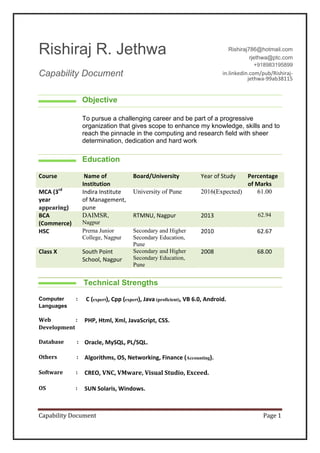 Capability Document Page 1
Rishiraj R. Jethwa
Capability Document
Rishiraj786@hotmail.com
rjethwa@ptc.com
+918983195899
in.linkedin.com/pub/Rishiraj-
jethwa-99ab38115
Objective
To pursue a challenging career and be part of a progressive
organization that gives scope to enhance my knowledge, skills and to
reach the pinnacle in the computing and research field with sheer
determination, dedication and hard work
Education
Technical Strengths
Course Name of
Institution
Board/University Year of Study Percentage
of Marks
MCA (3rd
year
appearing)
Indira Institute
of Management,
pune
University of Pune 2016(Expected) 61.00
BCA
(Commerce)
DAIMSR,
Nagpur
RTMNU, Nagpur 2013 62.94
HSC Prerna Junior
College, Nagpur
Secondary and Higher
Secondary Education,
Pune
2010 62.67
Class X South Point
School, Nagpur
Secondary and Higher
Secondary Education,
Pune
2008 68.00
Computer :
Languages
C (expert), Cpp (expert), Java (proficient), VB 6.0, Android.
Web :
Development
PHP, Html, Xml, JavaScript, CSS.
Database : Oracle, MySQL, PL/SQL.
Others : Algorithms, OS, Networking, Finance (Accounting).
Software : CREO, VNC, VMware, Visual Studio, Exceed.
OS : SUN Solaris, Windows.
 