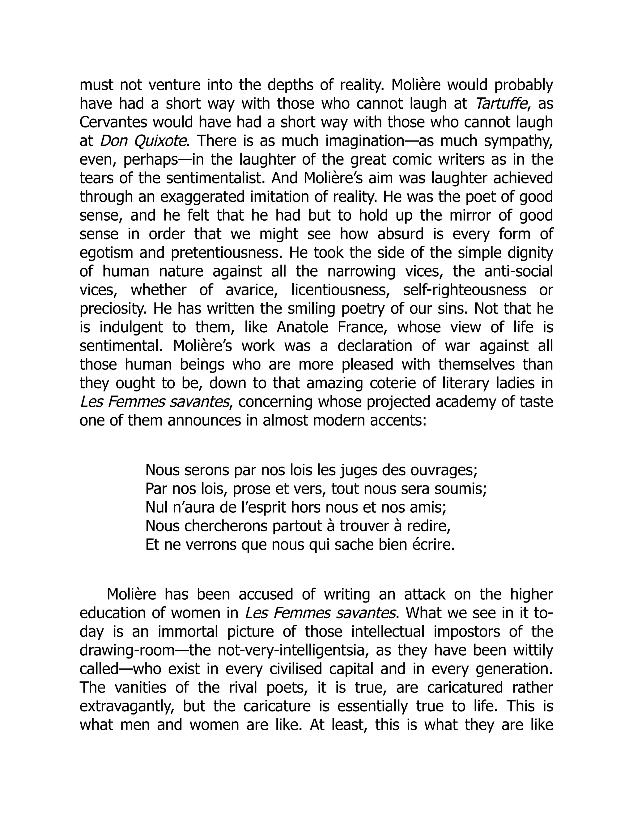 must not venture into the depths of reality. Molière would probably
have had a short way with those who cannot laugh at Tartuffe, as
Cervantes would have had a short way with those who cannot laugh
at Don Quixote. There is as much imagination—as much sympathy,
even, perhaps—in the laughter of the great comic writers as in the
tears of the sentimentalist. And Molière’s aim was laughter achieved
through an exaggerated imitation of reality. He was the poet of good
sense, and he felt that he had but to hold up the mirror of good
sense in order that we might see how absurd is every form of
egotism and pretentiousness. He took the side of the simple dignity
of human nature against all the narrowing vices, the anti-social
vices, whether of avarice, licentiousness, self-righteousness or
preciosity. He has written the smiling poetry of our sins. Not that he
is indulgent to them, like Anatole France, whose view of life is
sentimental. Molière’s work was a declaration of war against all
those human beings who are more pleased with themselves than
they ought to be, down to that amazing coterie of literary ladies in
Les Femmes savantes, concerning whose projected academy of taste
one of them announces in almost modern accents:
Nous serons par nos lois les juges des ouvrages;
Par nos lois, prose et vers, tout nous sera soumis;
Nul n’aura de l’esprit hors nous et nos amis;
Nous chercherons partout à trouver à redire,
Et ne verrons que nous qui sache bien écrire.
Molière has been accused of writing an attack on the higher
education of women in Les Femmes savantes. What we see in it to-
day is an immortal picture of those intellectual impostors of the
drawing-room—the not-very-intelligentsia, as they have been wittily
called—who exist in every civilised capital and in every generation.
The vanities of the rival poets, it is true, are caricatured rather
extravagantly, but the caricature is essentially true to life. This is
what men and women are like. At least, this is what they are like
 