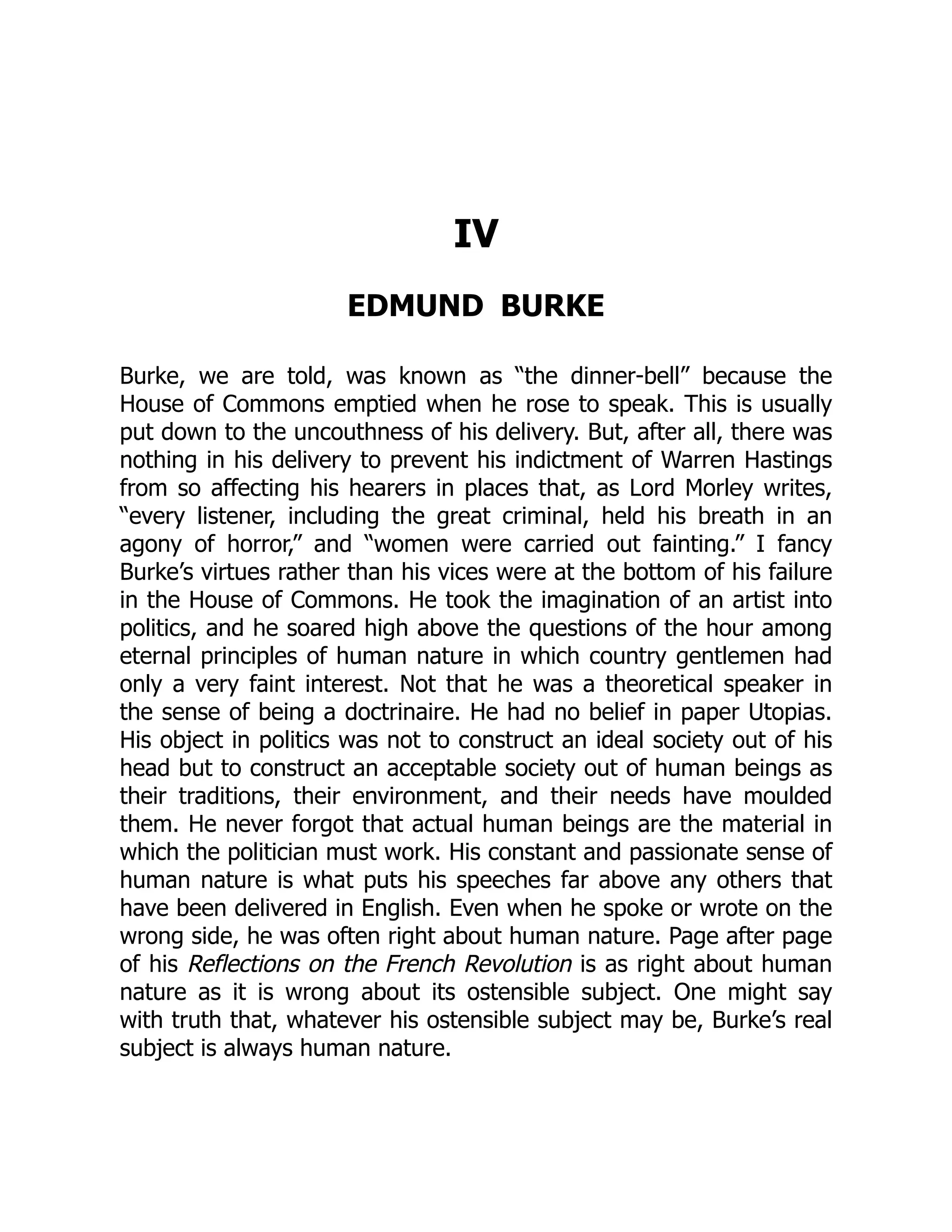 IV
EDMUND BURKE
Burke, we are told, was known as “the dinner-bell” because the
House of Commons emptied when he rose to speak. This is usually
put down to the uncouthness of his delivery. But, after all, there was
nothing in his delivery to prevent his indictment of Warren Hastings
from so affecting his hearers in places that, as Lord Morley writes,
“every listener, including the great criminal, held his breath in an
agony of horror,” and “women were carried out fainting.” I fancy
Burke’s virtues rather than his vices were at the bottom of his failure
in the House of Commons. He took the imagination of an artist into
politics, and he soared high above the questions of the hour among
eternal principles of human nature in which country gentlemen had
only a very faint interest. Not that he was a theoretical speaker in
the sense of being a doctrinaire. He had no belief in paper Utopias.
His object in politics was not to construct an ideal society out of his
head but to construct an acceptable society out of human beings as
their traditions, their environment, and their needs have moulded
them. He never forgot that actual human beings are the material in
which the politician must work. His constant and passionate sense of
human nature is what puts his speeches far above any others that
have been delivered in English. Even when he spoke or wrote on the
wrong side, he was often right about human nature. Page after page
of his Reflections on the French Revolution is as right about human
nature as it is wrong about its ostensible subject. One might say
with truth that, whatever his ostensible subject may be, Burke’s real
subject is always human nature.
 