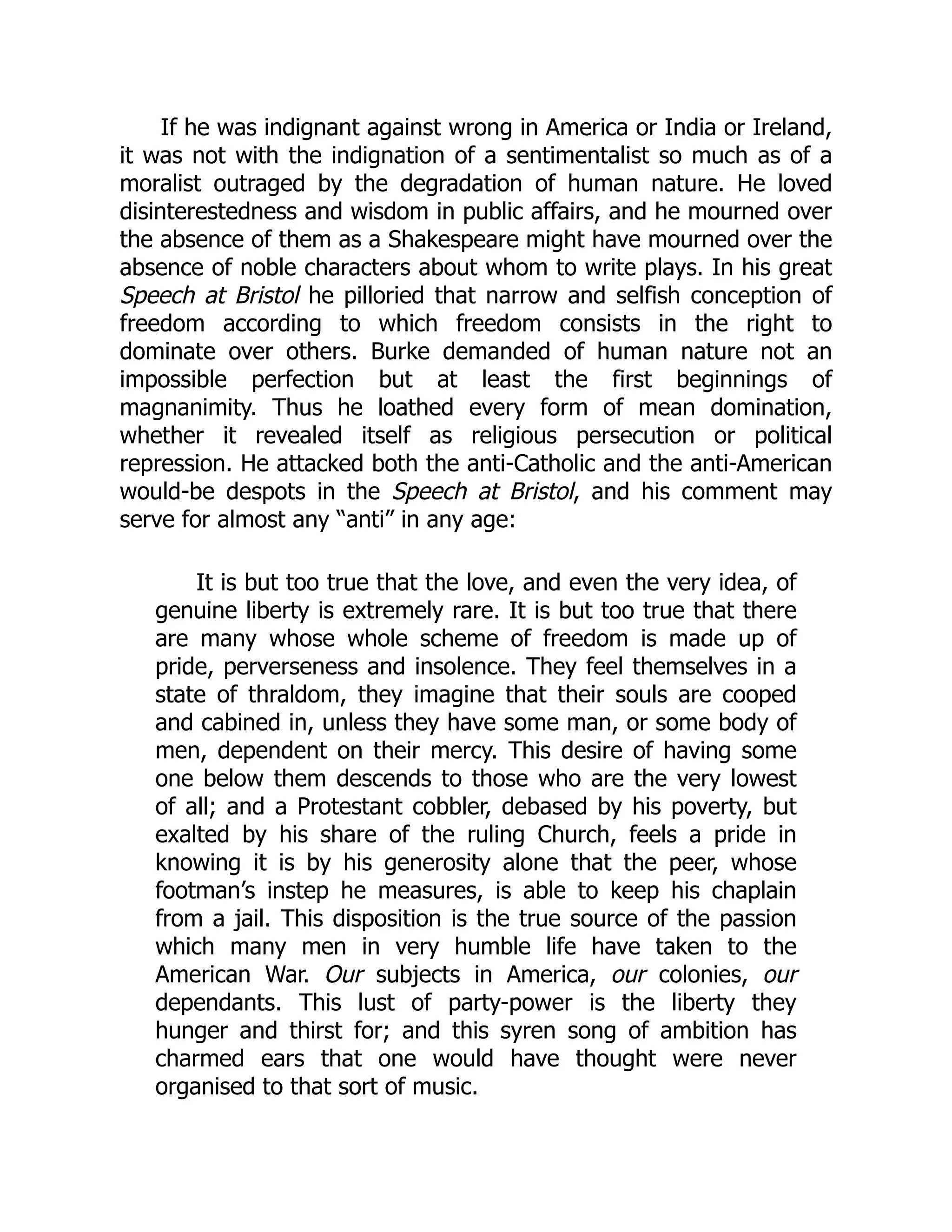 If he was indignant against wrong in America or India or Ireland,
it was not with the indignation of a sentimentalist so much as of a
moralist outraged by the degradation of human nature. He loved
disinterestedness and wisdom in public affairs, and he mourned over
the absence of them as a Shakespeare might have mourned over the
absence of noble characters about whom to write plays. In his great
Speech at Bristol he pilloried that narrow and selfish conception of
freedom according to which freedom consists in the right to
dominate over others. Burke demanded of human nature not an
impossible perfection but at least the first beginnings of
magnanimity. Thus he loathed every form of mean domination,
whether it revealed itself as religious persecution or political
repression. He attacked both the anti-Catholic and the anti-American
would-be despots in the Speech at Bristol, and his comment may
serve for almost any “anti” in any age:
It is but too true that the love, and even the very idea, of
genuine liberty is extremely rare. It is but too true that there
are many whose whole scheme of freedom is made up of
pride, perverseness and insolence. They feel themselves in a
state of thraldom, they imagine that their souls are cooped
and cabined in, unless they have some man, or some body of
men, dependent on their mercy. This desire of having some
one below them descends to those who are the very lowest
of all; and a Protestant cobbler, debased by his poverty, but
exalted by his share of the ruling Church, feels a pride in
knowing it is by his generosity alone that the peer, whose
footman’s instep he measures, is able to keep his chaplain
from a jail. This disposition is the true source of the passion
which many men in very humble life have taken to the
American War. Our subjects in America, our colonies, our
dependants. This lust of party-power is the liberty they
hunger and thirst for; and this syren song of ambition has
charmed ears that one would have thought were never
organised to that sort of music.
 