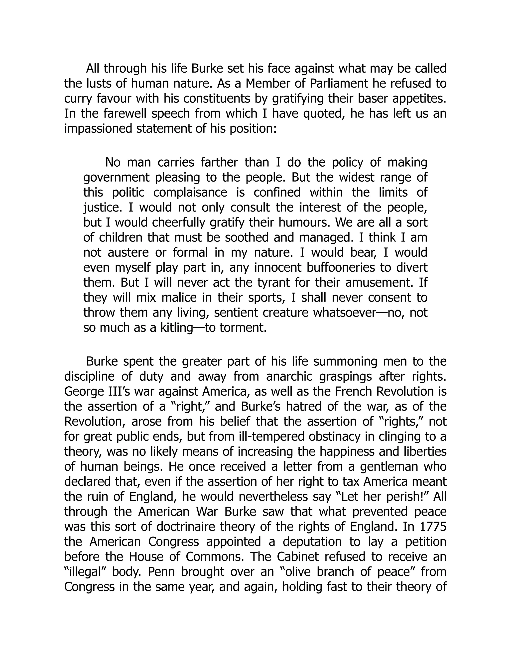 All through his life Burke set his face against what may be called
the lusts of human nature. As a Member of Parliament he refused to
curry favour with his constituents by gratifying their baser appetites.
In the farewell speech from which I have quoted, he has left us an
impassioned statement of his position:
No man carries farther than I do the policy of making
government pleasing to the people. But the widest range of
this politic complaisance is confined within the limits of
justice. I would not only consult the interest of the people,
but I would cheerfully gratify their humours. We are all a sort
of children that must be soothed and managed. I think I am
not austere or formal in my nature. I would bear, I would
even myself play part in, any innocent buffooneries to divert
them. But I will never act the tyrant for their amusement. If
they will mix malice in their sports, I shall never consent to
throw them any living, sentient creature whatsoever—no, not
so much as a kitling—to torment.
Burke spent the greater part of his life summoning men to the
discipline of duty and away from anarchic graspings after rights.
George III’s war against America, as well as the French Revolution is
the assertion of a “right,” and Burke’s hatred of the war, as of the
Revolution, arose from his belief that the assertion of “rights,” not
for great public ends, but from ill-tempered obstinacy in clinging to a
theory, was no likely means of increasing the happiness and liberties
of human beings. He once received a letter from a gentleman who
declared that, even if the assertion of her right to tax America meant
the ruin of England, he would nevertheless say “Let her perish!” All
through the American War Burke saw that what prevented peace
was this sort of doctrinaire theory of the rights of England. In 1775
the American Congress appointed a deputation to lay a petition
before the House of Commons. The Cabinet refused to receive an
“illegal” body. Penn brought over an “olive branch of peace” from
Congress in the same year, and again, holding fast to their theory of
 