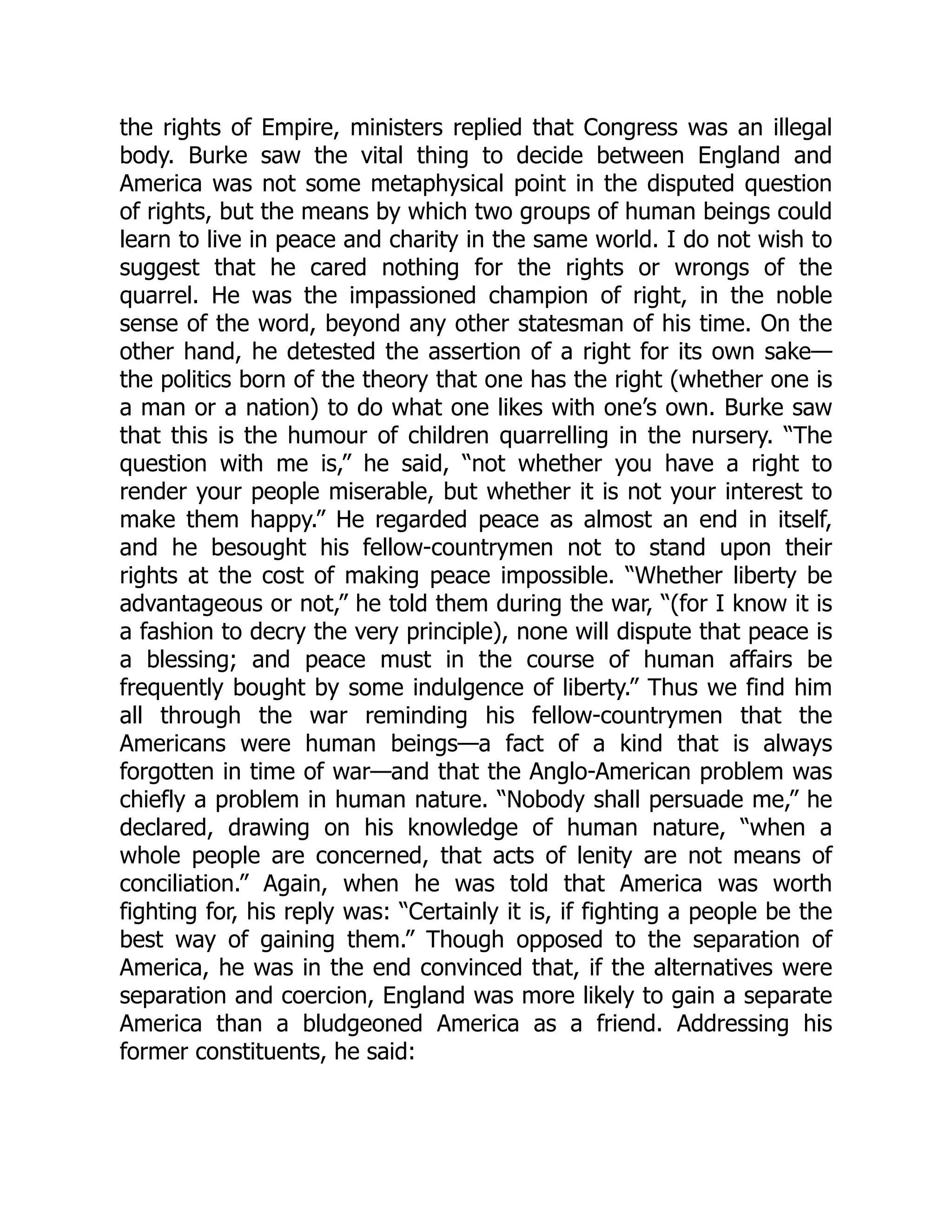 the rights of Empire, ministers replied that Congress was an illegal
body. Burke saw the vital thing to decide between England and
America was not some metaphysical point in the disputed question
of rights, but the means by which two groups of human beings could
learn to live in peace and charity in the same world. I do not wish to
suggest that he cared nothing for the rights or wrongs of the
quarrel. He was the impassioned champion of right, in the noble
sense of the word, beyond any other statesman of his time. On the
other hand, he detested the assertion of a right for its own sake—
the politics born of the theory that one has the right (whether one is
a man or a nation) to do what one likes with one’s own. Burke saw
that this is the humour of children quarrelling in the nursery. “The
question with me is,” he said, “not whether you have a right to
render your people miserable, but whether it is not your interest to
make them happy.” He regarded peace as almost an end in itself,
and he besought his fellow-countrymen not to stand upon their
rights at the cost of making peace impossible. “Whether liberty be
advantageous or not,” he told them during the war, “(for I know it is
a fashion to decry the very principle), none will dispute that peace is
a blessing; and peace must in the course of human affairs be
frequently bought by some indulgence of liberty.” Thus we find him
all through the war reminding his fellow-countrymen that the
Americans were human beings—a fact of a kind that is always
forgotten in time of war—and that the Anglo-American problem was
chiefly a problem in human nature. “Nobody shall persuade me,” he
declared, drawing on his knowledge of human nature, “when a
whole people are concerned, that acts of lenity are not means of
conciliation.” Again, when he was told that America was worth
fighting for, his reply was: “Certainly it is, if fighting a people be the
best way of gaining them.” Though opposed to the separation of
America, he was in the end convinced that, if the alternatives were
separation and coercion, England was more likely to gain a separate
America than a bludgeoned America as a friend. Addressing his
former constituents, he said:
 
